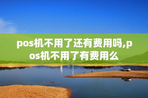 pos机不用了还有费用吗,pos机不用了有费用么