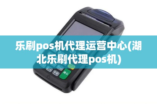 乐刷pos机代理运营中心(湖北乐刷代理pos机)