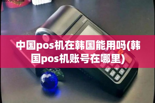 中国pos机在韩国能用吗(韩国pos机账号在哪里)