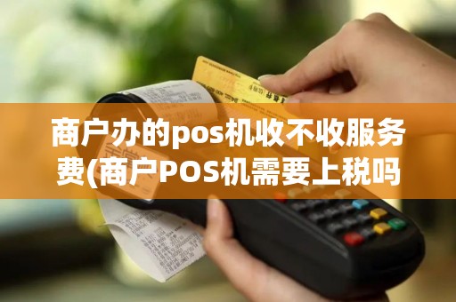 商户办的pos机收不收服务费(商户POS机需要上税吗)