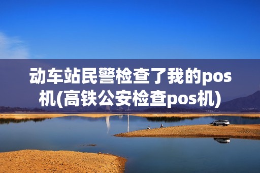 动车站民警检查了我的pos机(高铁公安检查pos机)