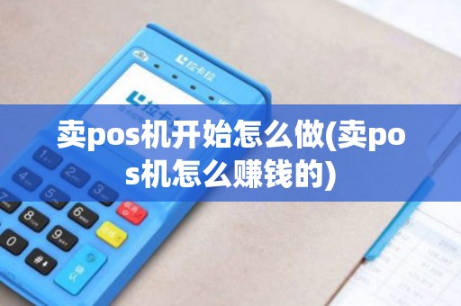 卖pos机开始怎么做(卖pos机怎么赚钱的)