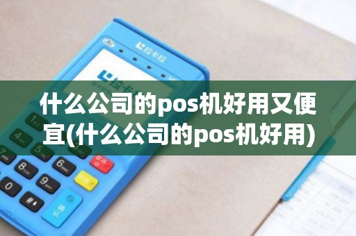 什么公司的pos机好用又便宜(什么公司的pos机好用)