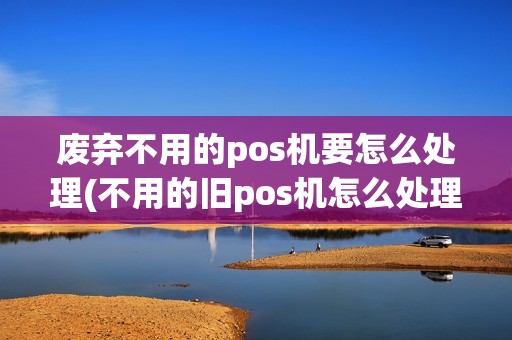 废弃不用的pos机要怎么处理(不用的旧pos机怎么处理)