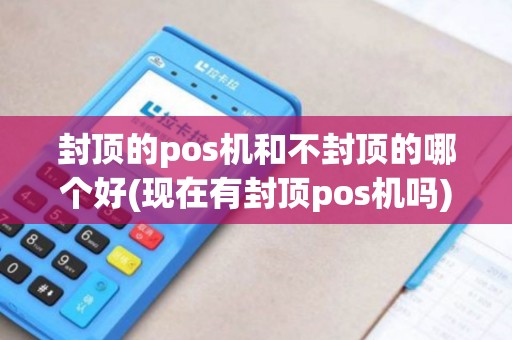 封顶的pos机和不封顶的哪个好(现在有封顶pos机吗)