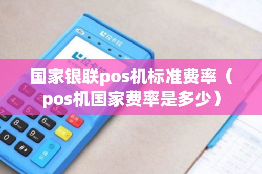 国家银联pos机标准费率（pos机国家费率是多少）