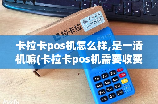 卡拉卡pos机怎么样,是一清机嘛(卡拉卡pos机需要收费吗)