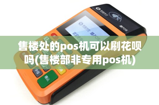 售楼处的pos机可以刷花呗吗(售楼部非专用pos机)