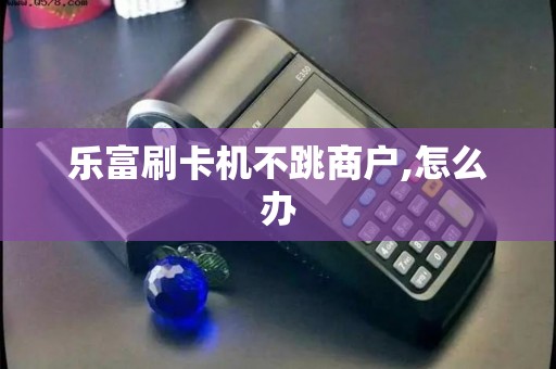 乐富刷卡机不跳商户,怎么办