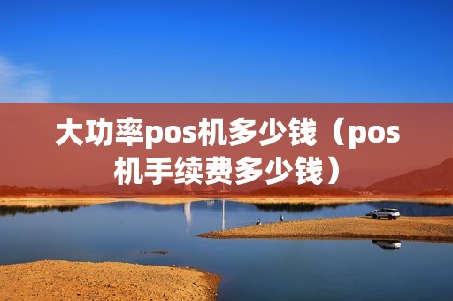 大功率pos机多少钱（pos机手续费多少钱）