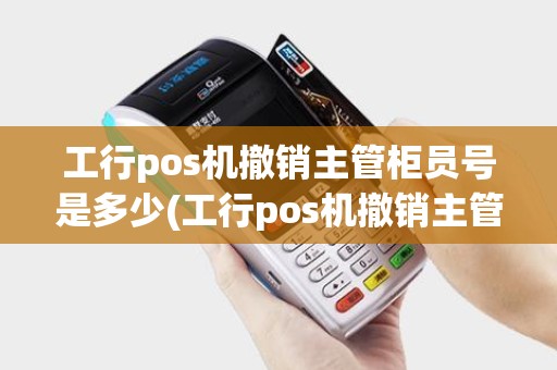 工行pos机撤销主管柜员号是多少(工行pos机撤销主管柜员号)