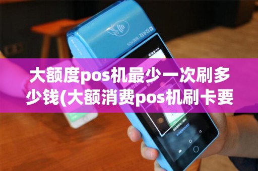 大额度pos机最少一次刷多少钱(大额消费pos机刷卡要收费)