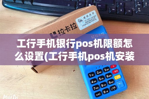 工行手机银行pos机限额怎么设置(工行手机pos机安装)