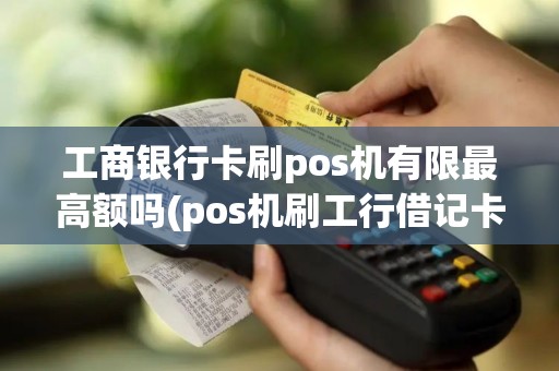 工商银行卡刷pos机有限最高额吗(pos机刷工行借记卡大额)