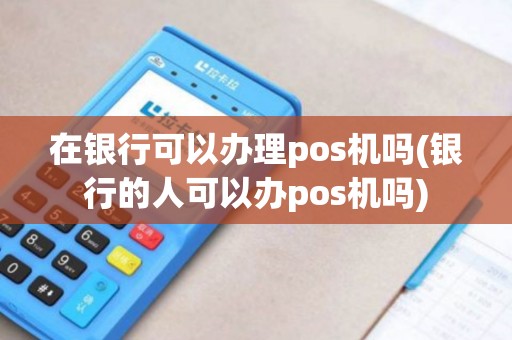 在银行可以办理pos机吗(银行的人可以办pos机吗)