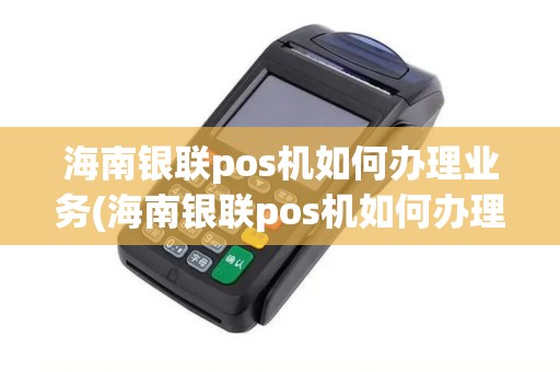 海南银联pos机如何办理业务(海南银联pos机如何办理)