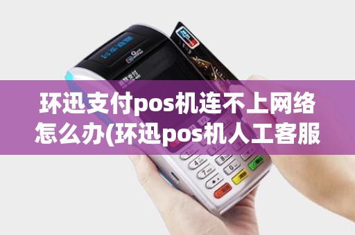 环迅支付pos机连不上网络怎么办(环迅pos机人工客服)
