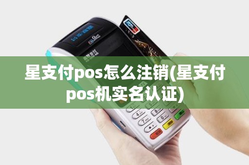 星支付pos怎么注销(星支付pos机实名认证)