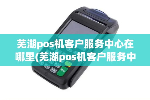 芜湖pos机客户服务中心在哪里(芜湖pos机客户服务中心)