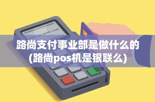路尚支付事业部是做什么的(路尚pos机是银联么)