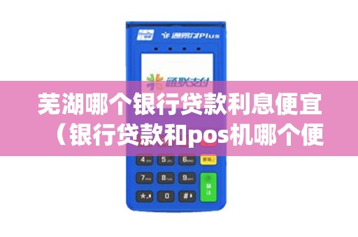 芜湖哪个银行贷款利息便宜（银行贷款和pos机哪个便宜）