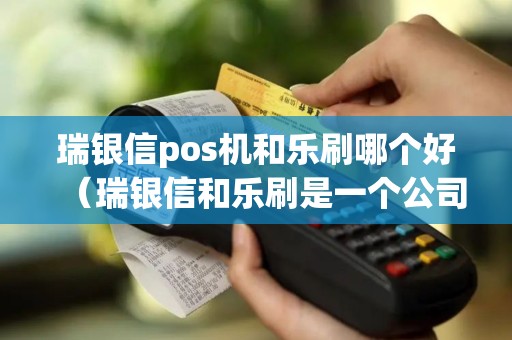 瑞银信pos机和乐刷哪个好（瑞银信和乐刷是一个公司的吗）