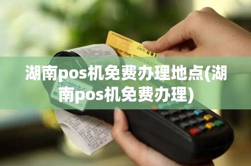 湖南pos机免费办理地点(湖南pos机免费办理)