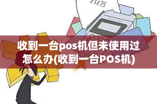 收到一台pos机但未使用过怎么办(收到一台POS机)