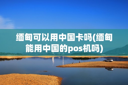 缅甸可以用中国卡吗(缅甸能用中国的pos机吗)