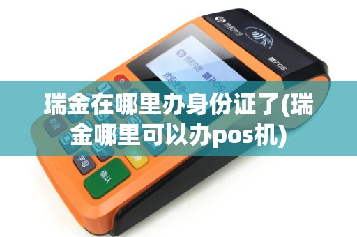 瑞金在哪里办身份证了(瑞金哪里可以办pos机)