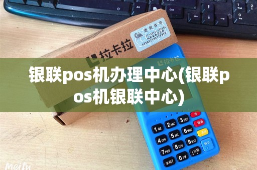 银联pos机办理中心(银联pos机银联中心)