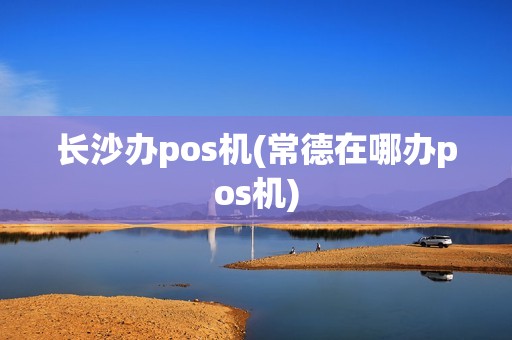长沙办pos机(常德在哪办pos机)