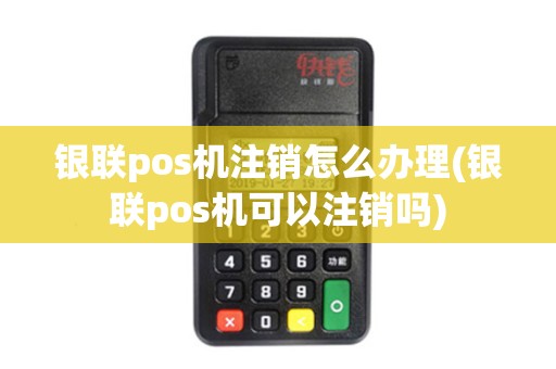 银联pos机注销怎么办理(银联pos机可以注销吗)