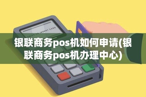 银联商务pos机如何申请(银联商务pos机办理中心)