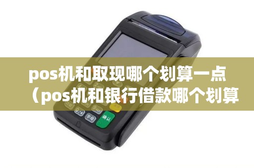 pos机和取现哪个划算一点（pos机和银行借款哪个划算）