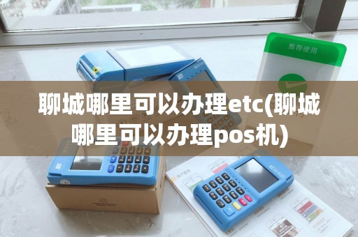 聊城哪里可以办理etc(聊城哪里可以办理pos机)