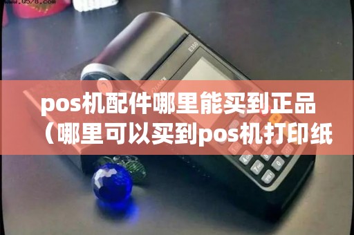 pos机配件哪里能买到正品（哪里可以买到pos机打印纸）