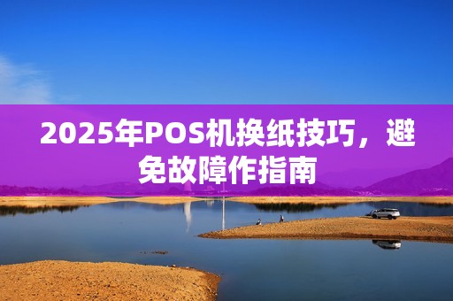 2025年POS机换纸技巧，避免故障作指南