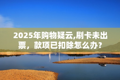 2025年购物疑云,刷卡未出票，款项已扣除怎么办？