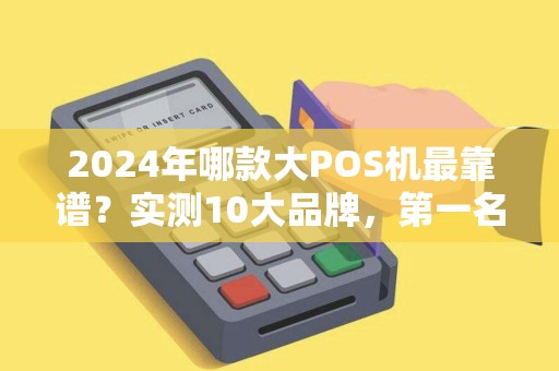 2024年哪款大POS机最靠谱？实测10大品牌，第一名竟不是拉卡拉！