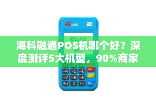 海科融通POS机哪个好？深度测评5大机型，90%商家选错后悔了！
