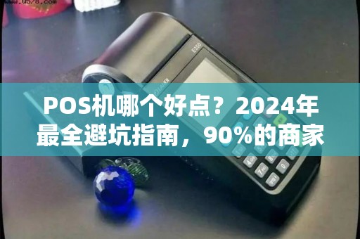 POS机哪个好点？2024年最全避坑指南，90%的商家都选错了！