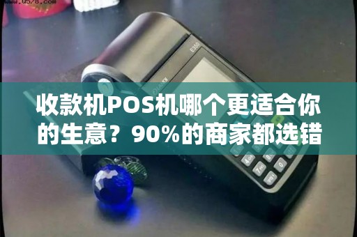 收款机POS机哪个更适合你的生意？90%的商家都选错了！