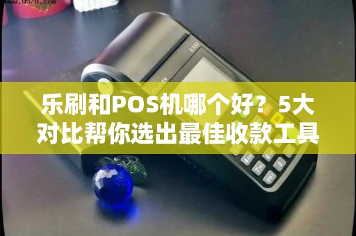 乐刷和POS机哪个好？5大对比帮你选出最佳收款工具！