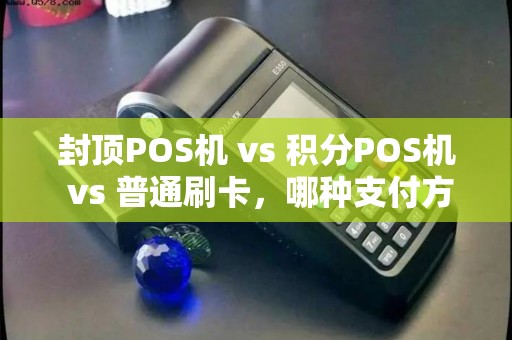 封顶POS机 vs 积分POS机 vs 普通刷卡，哪种支付方式更省钱？商家必看！