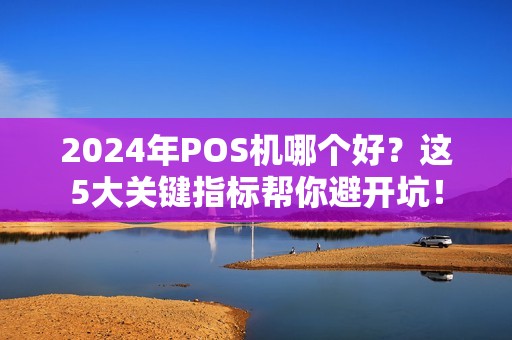 2024年POS机哪个好？这5大关键指标帮你避开坑！