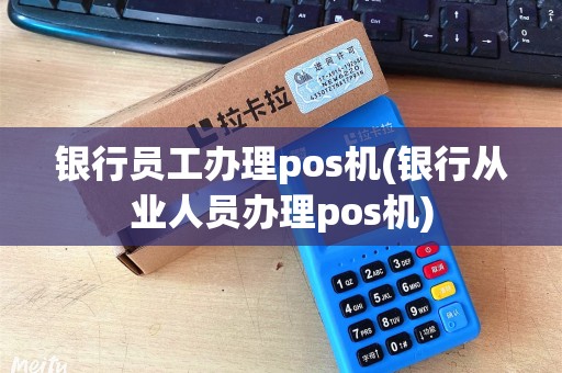 银行员工办理pos机(银行从业人员办理pos机)