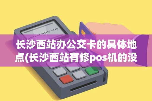 长沙西站办公交卡的具体地点(长沙西站有修pos机的没)