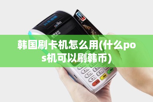 韩国刷卡机怎么用(什么pos机可以刷韩币)