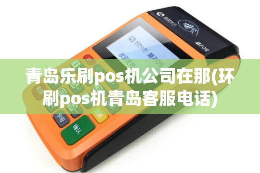 青岛乐刷pos机公司在那(环刷pos机青岛客服电话)